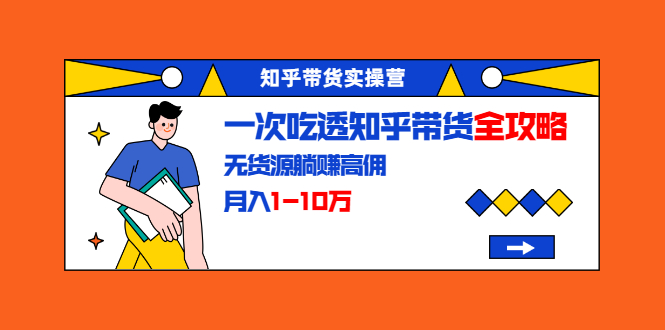 知乎带货实操营：一次吃透知乎带货全攻略 无货源躺赚高佣，月入1-10万-第一资源库