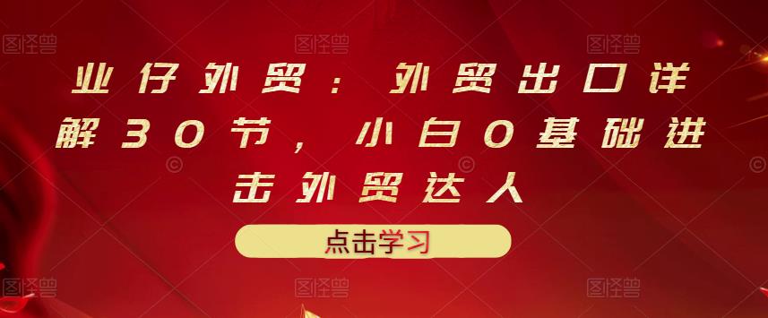 业仔外贸：外贸出口详解30节，小白0基础进击外贸达人 价值666元-第一资源库