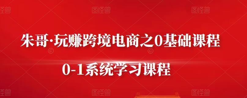 朱哥·玩赚跨境电商之0基础课程，0-1系统学习课程-第一资源库