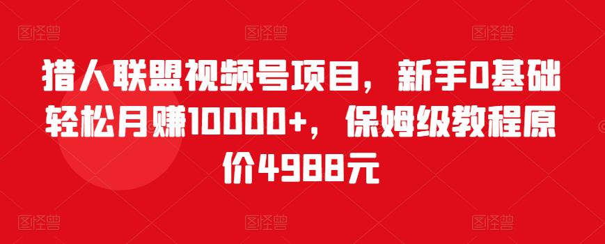 猎人联盟视频号项目，新手0基础轻松月赚10000+，保姆级教程原价4988元-第一资源库