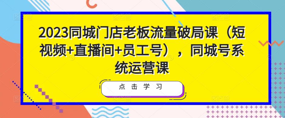 2023同城门店老板流量破局课（短视频+直播间+员工号），同城号系统运营课-第一资源库