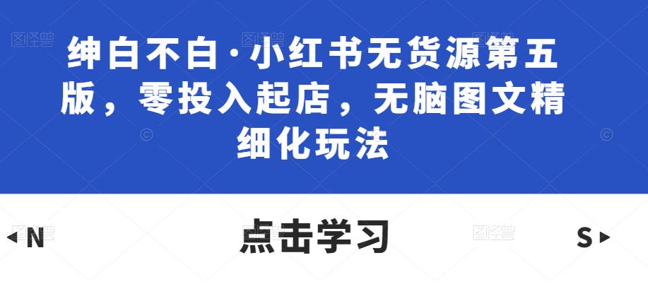 绅白不白·小红书无货源第五版，零投入起店，无脑图文精细化玩法-第一资源库