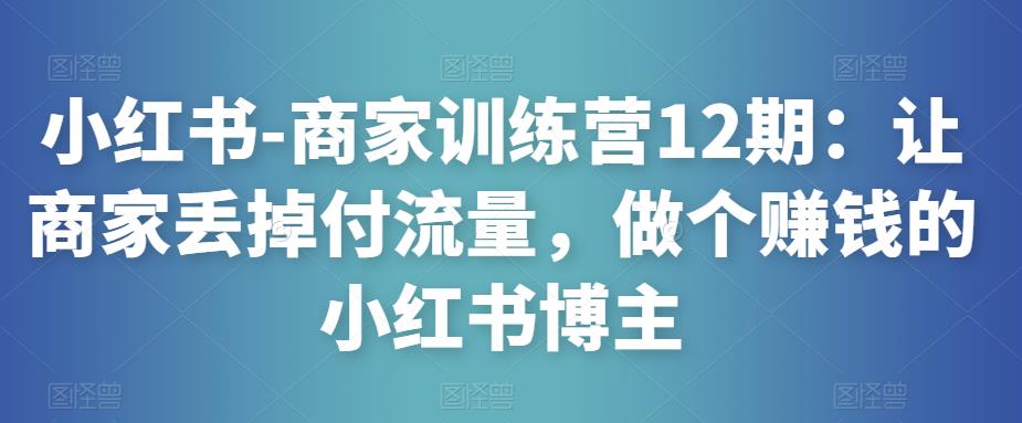 小红书-商家训练营12期：让商家丢掉付流量，做个赚钱的小红书博主-第一资源库