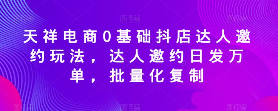 天祥电商0基础抖店达人邀约玩法，达人邀约日发万单，批量化复制-第一资源库