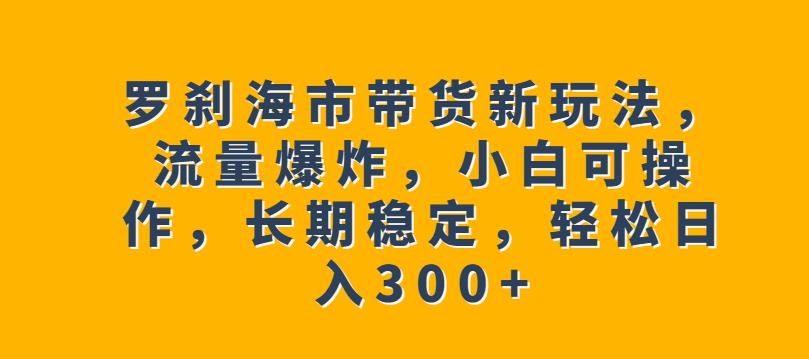 罗刹海市带货新玩法，流量爆炸，小白可操作，长期稳定，轻松日入300+【揭秘】-第一资源库