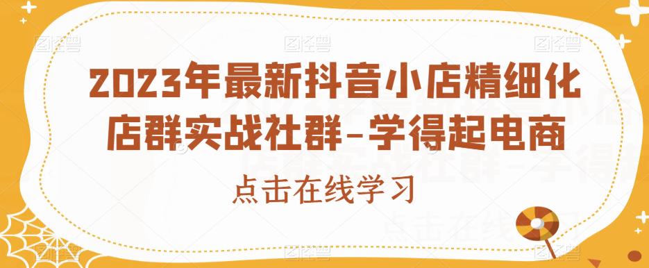 2023年最新抖音小店精细化店群实战社群-学得起电商-第一资源库