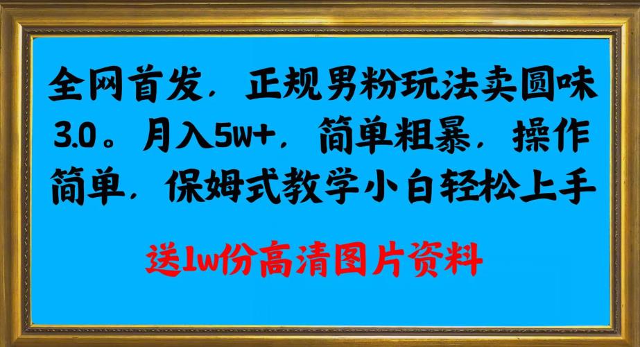 全网首发正规男粉玩法卖圆味3.0，月入5W+，简单粗暴，操作简单，保姆式教学，小白轻松上手-第一资源库