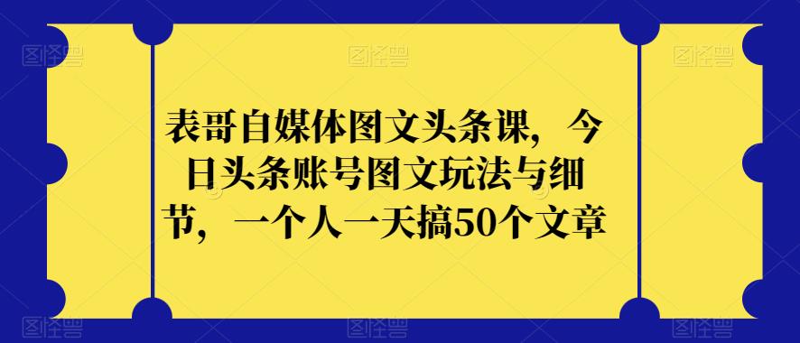 表哥自媒体图文头条课，今日头条账号图文玩法与细节，一个人一天搞50个文章-第一资源库