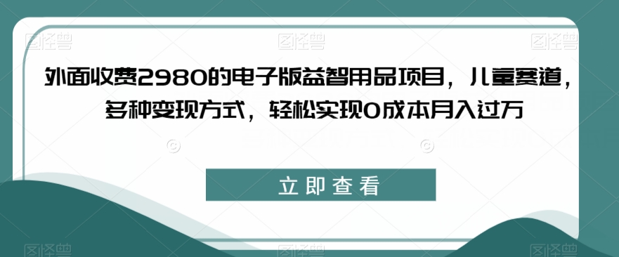 外面收费2980的电子版益智用品项目，儿童赛道，多种变现方式，轻松实现0成本月入过万【揭秘】-第一资源库