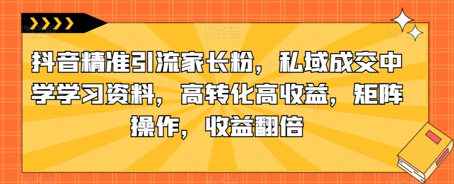 抖音精准引流家长粉，私域成交中学学习资料，高转化高收益，矩阵操作，收益翻倍【揭秘】-第一资源库