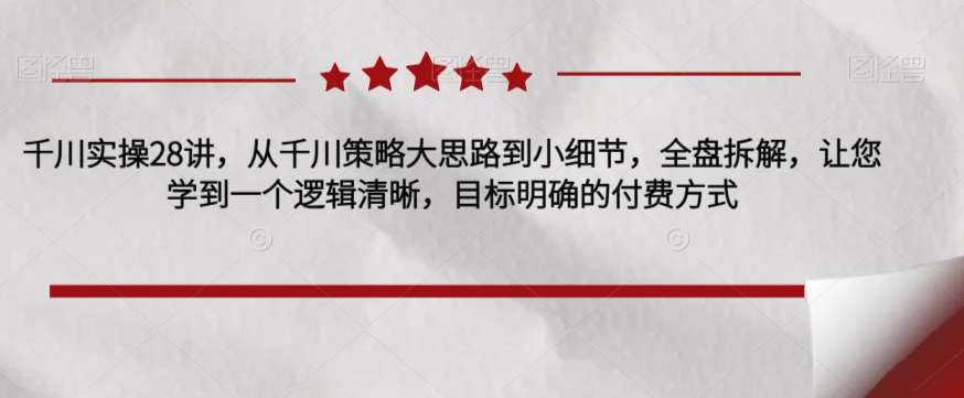 千川实操28讲，从千川策略大思路到小细节，全盘拆解，让您学到一个逻辑清晰，目标明确的付费方式-第一资源库