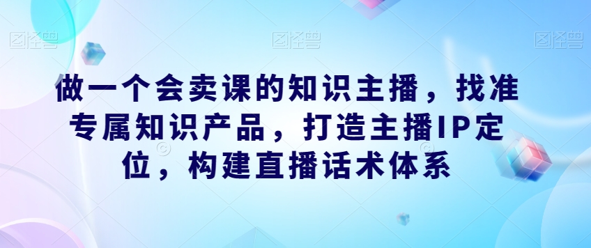 做一个会卖课的知识主播，找准专属知识产品，打造主播IP定位，构建直播话术体系-第一资源库