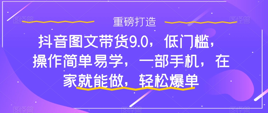 抖音图文带货9.0，低门槛，操作简单易学，一部手机，在家就能做，轻松爆单-第一资源库