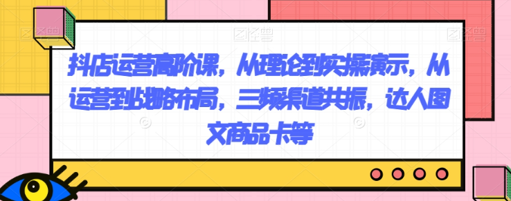 抖店运营高阶课，从理论到实操演示，从运营到战略布局，三频渠道共振，达人图文商品卡等-第一资源库