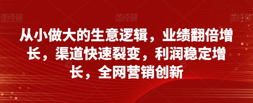 从小做大的生意逻辑，业绩翻倍增长，渠道快速裂变，利润稳定增长，全网营销创新-第一资源库