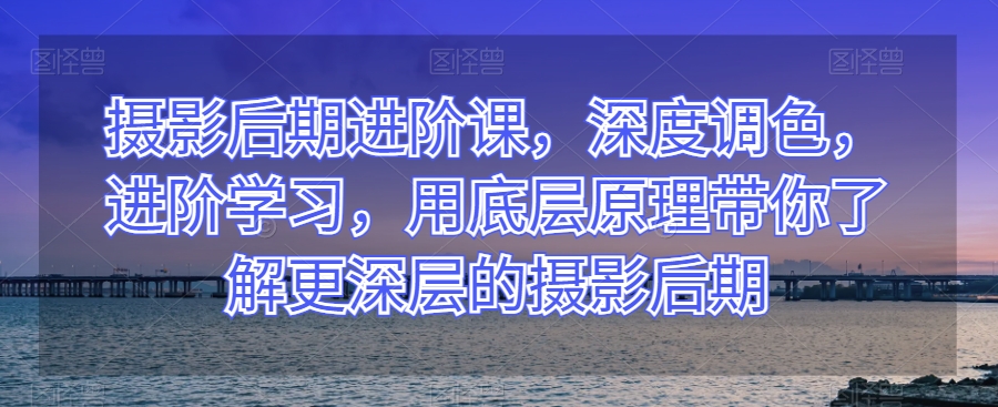 摄影后期进阶课，深度调色，进阶学习，用底层原理带你了解更深层的摄影后期-第一资源库