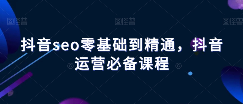 抖音seo零基础到精通，抖音运营必备课程-第一资源库