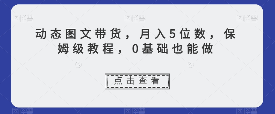 动态图文带货，月入5位数，保姆级教程，0基础也能做【揭秘】-第一资源库