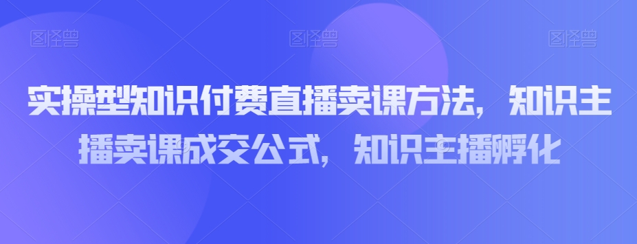 实操型知识付费直播卖课方法，知识主播卖课成交公式，知识主播孵化-第一资源库