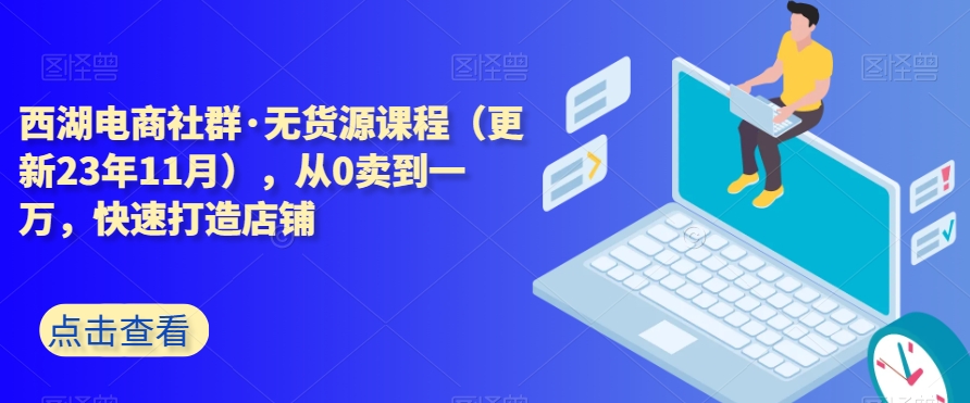 西湖电商社群·无货源课程（更新23年11月），从0卖到一万，快速打造店铺-第一资源库