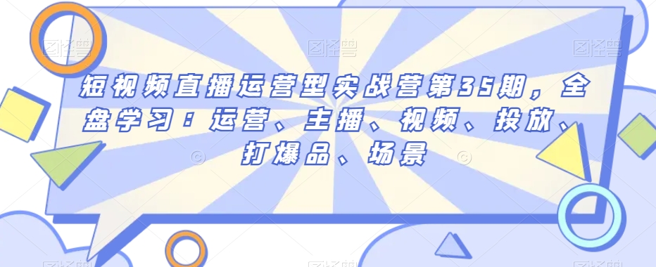 短视频直播运营型实战营第35期，全盘学习：运营、主播、视频、投放、打爆品、场景-第一资源库