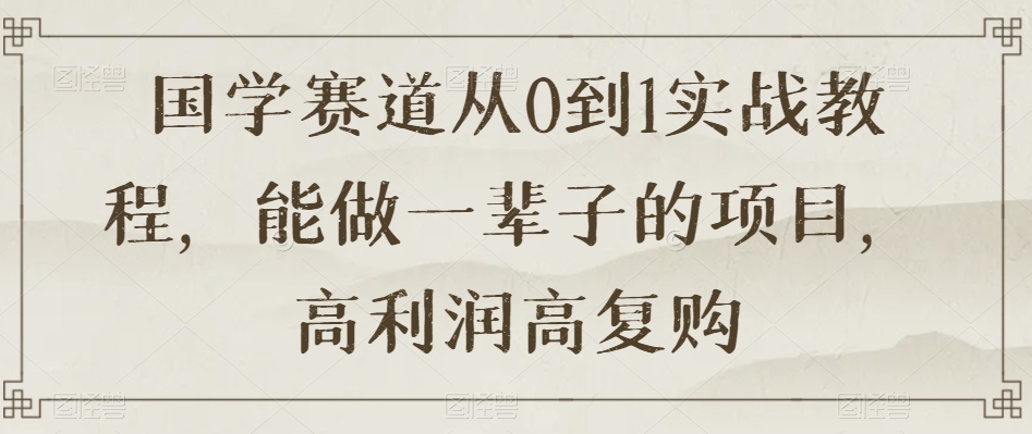 国学赛道从0到1实战教程，能做一辈子的项目，高利润高复购-第一资源库