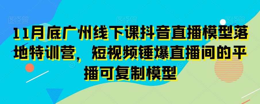 11月底广州线下课抖音直播模型落地特训营，短视频锤爆直播间的平播可复制模型-第一资源库