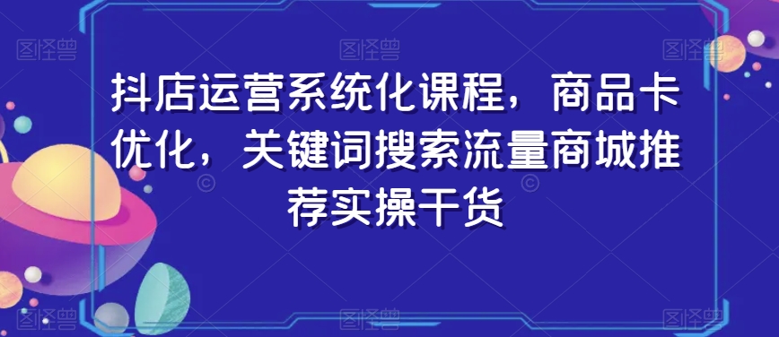 抖店运营系统化课程，商品卡优化，关键词搜索流量商城推荐实操干货-第一资源库