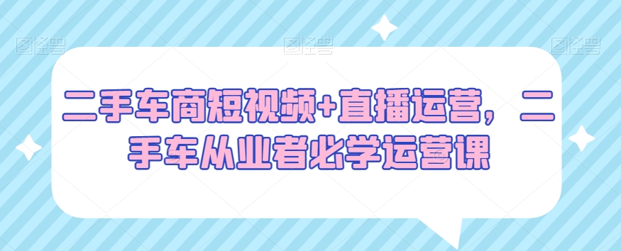 二手车商短视频+直播运营，二手车从业者必学运营课-第一资源库