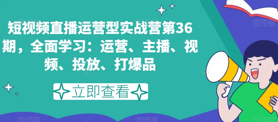 短视频直播运营型实战营第36期，全面学习：运营、主播、视频、投放、打爆品-第一资源库