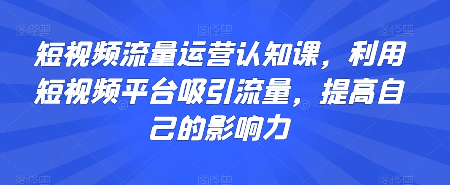 短视频流量运营认知课，利用短视频平台吸引流量，提高自己的影响力-第一资源库