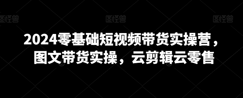 2024零基础短视频带货实操营，图文带货实操，云剪辑云零售-第一资源库