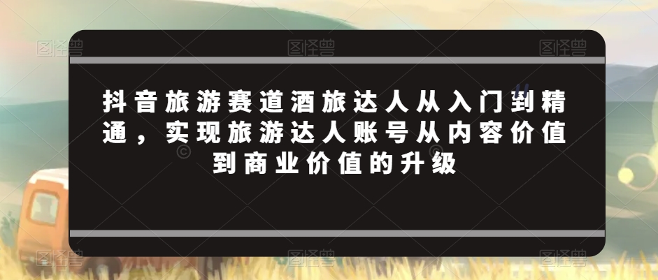 抖音旅游赛道酒旅达人从入门到精通，实现旅游达人账号从内容价值到商业价值的升级-第一资源库