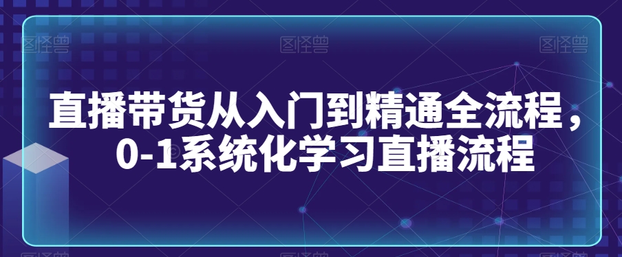 直播带货从入门到精通全流程，0-1系统化学习直播流程-第一资源库