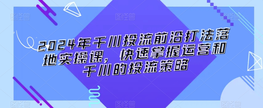 2024年千川投流前沿打法落地实操课，快速掌握运营和千川的投流策略-第一资源库