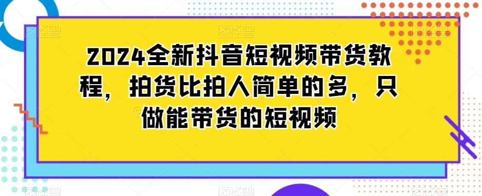 2024全新抖音短视频带货教程，拍货比拍人简单的多，只做能带货的短视频-第一资源库