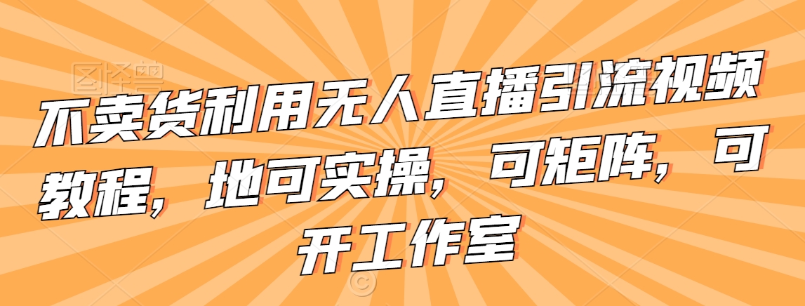 不卖货利用无人直播引流视频教程，地可实操，可矩阵，可开工作室【揭秘】-第一资源库