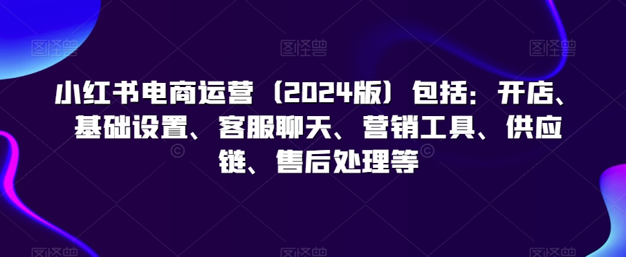 小红书电商运营（2024版）包括：开店、基础设置、客服聊天、营销工具、供应链、售后处理等-第一资源库