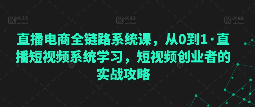 直播电商全链路系统课，从0到1·直播短视频系统学习，短视频创业者的实战攻略-第一资源库